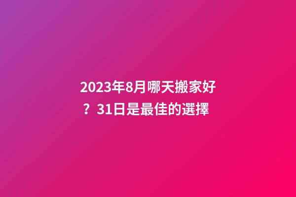 2023年8月哪天搬家好？31日是最佳的選擇